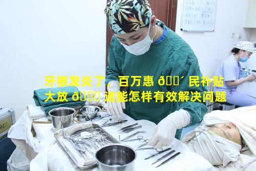 牙根发炎了，百万惠 🌴 民补贴大放 🍀 送能怎样有效解决问题